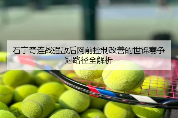 石宇奇连战强敌后网前控制改善的世锦赛争冠路径全解析