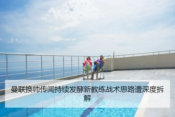 曼联换帅传闻持续发酵新教练战术思路遭深度拆解