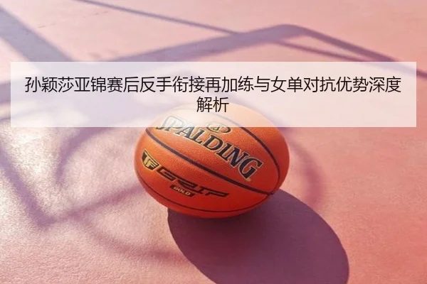孙颖莎亚锦赛后反手衔接再加练与女单对抗优势深度解析